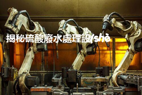 揭秘硫酸廢水處理設(shè)備的以后：高效？創(chuàng)新？